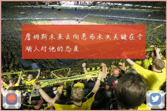 詹姆斯未来去向悬而未决关键在于湖人对他的态度