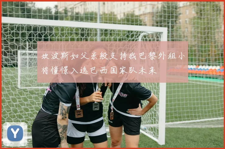坎波斯如父亲般支持我巴黎外租小将憧憬入选巴西国家队未来