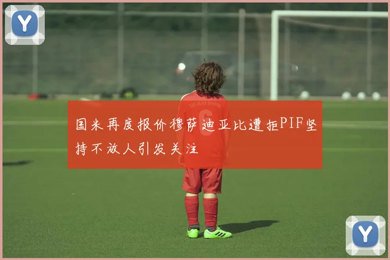 国米再度报价穆萨迪亚比遭拒PIF坚持不放人引发关注