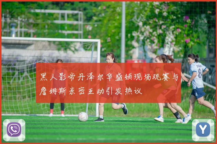 黑人影帝丹泽尔华盛顿现场观赛与詹姆斯亲密互动引发热议