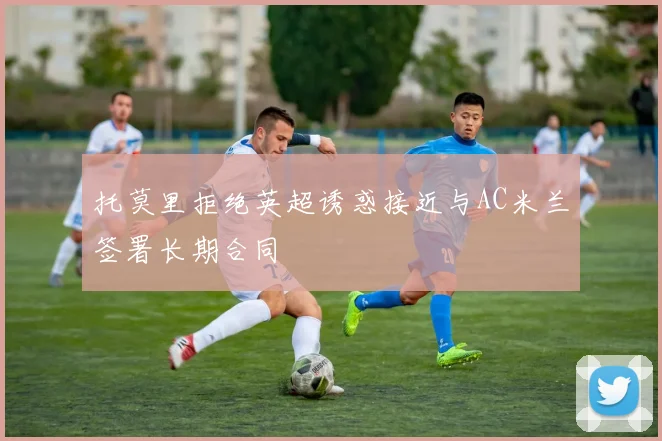 托莫里拒绝英超诱惑接近与AC米兰签署长期合同