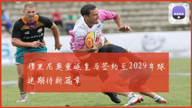 穆里尼奥重返皇马签约至2029年球迷期待新篇章