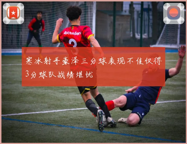寒冰射手豪泽三分球表现不佳仅得3分球队战绩堪忧