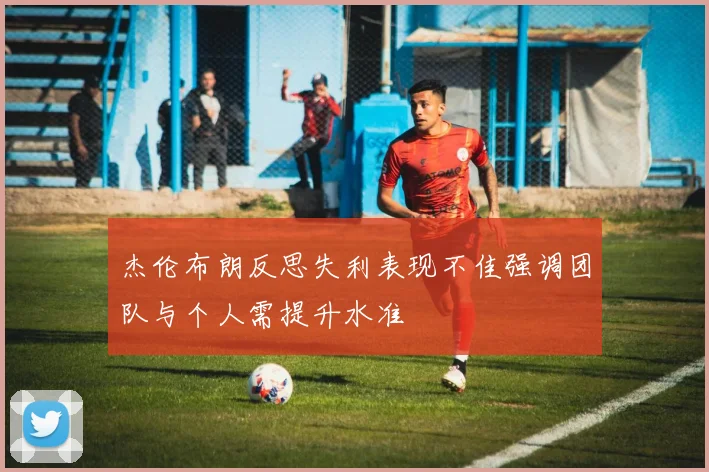 杰伦布朗反思失利表现不佳强调团队与个人需提升水准