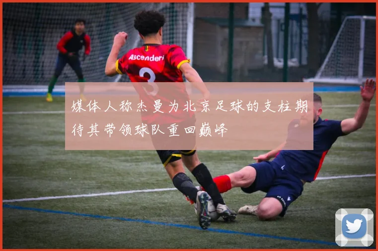 媒体人称杰曼为北京足球的支柱期待其带领球队重回巅峰