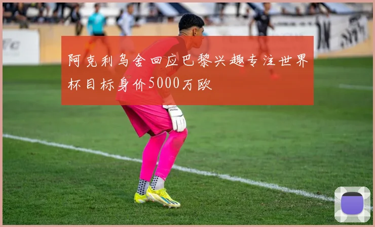 阿克利乌舍回应巴黎兴趣专注世界杯目标身价5000万欧