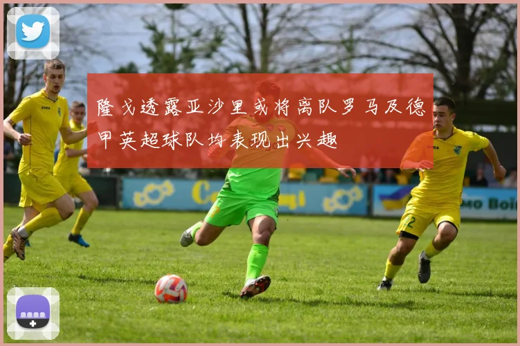 隆戈透露亚沙里或将离队罗马及德甲英超球队均表现出兴趣