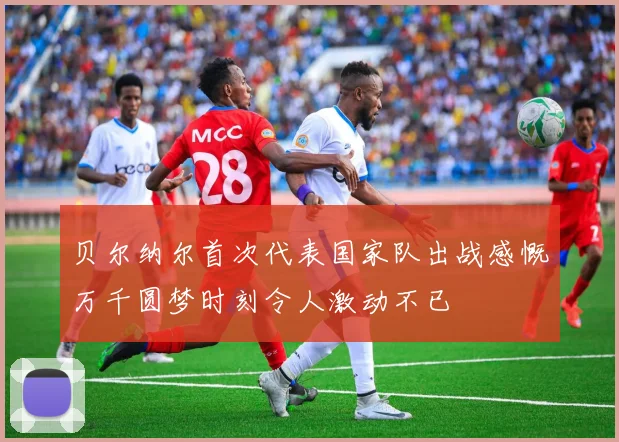 贝尔纳尔首次代表国家队出战感慨万千圆梦时刻令人激动不已
