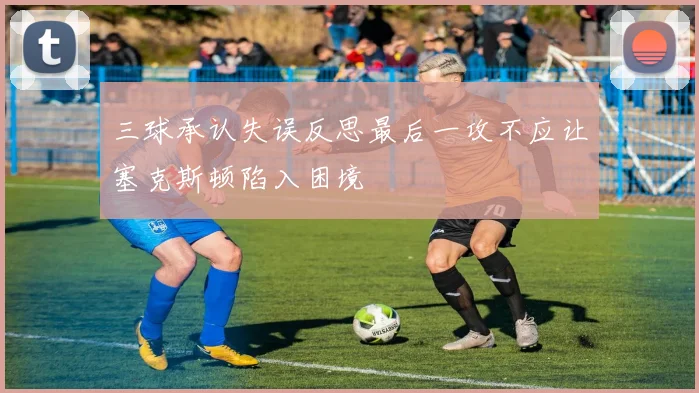 三球承认失误反思最后一攻不应让塞克斯顿陷入困境