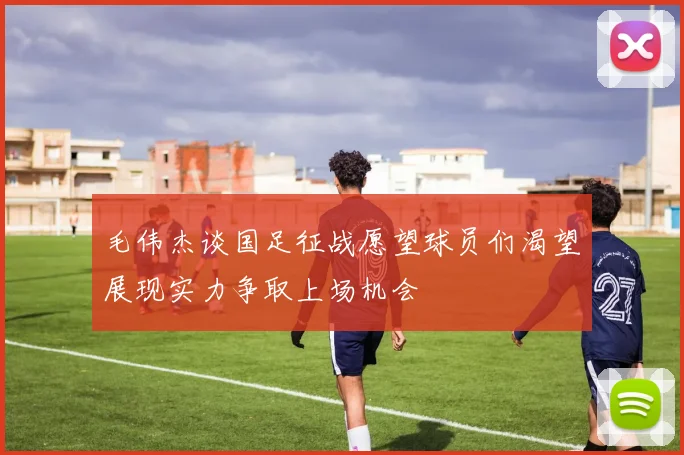 毛伟杰谈国足征战愿望球员们渴望展现实力争取上场机会