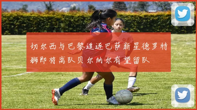 切尔西与巴黎追逐巴萨新星德罗特狮即将离队贝尔纳尔有望留队