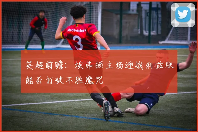 英超前瞻：埃弗顿主场迎战利兹联能否打破不胜魔咒
