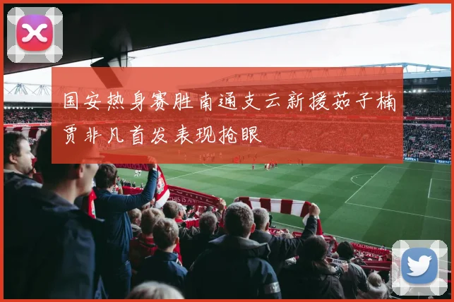 国安热身赛胜南通支云新援茹子楠贾非凡首发表现抢眼