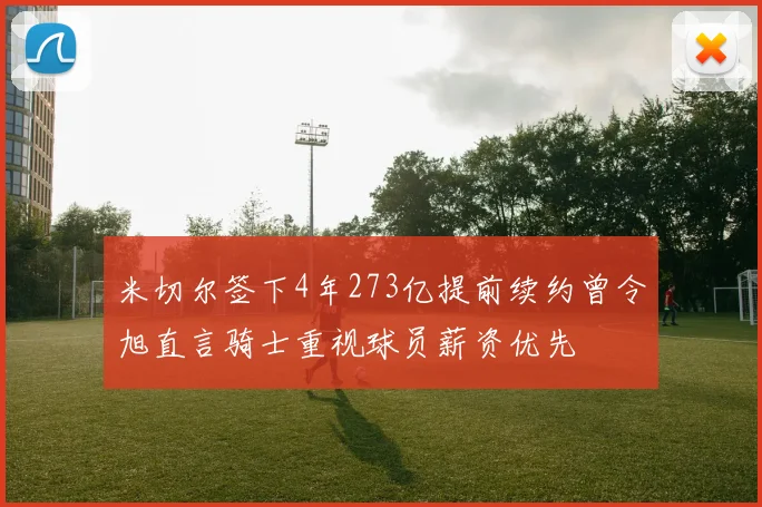 米切尔签下4年273亿提前续约曾令旭直言骑士重视球员薪资优先