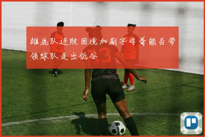 雄鹿队连败困境加剧字母哥能否带领球队走出低谷