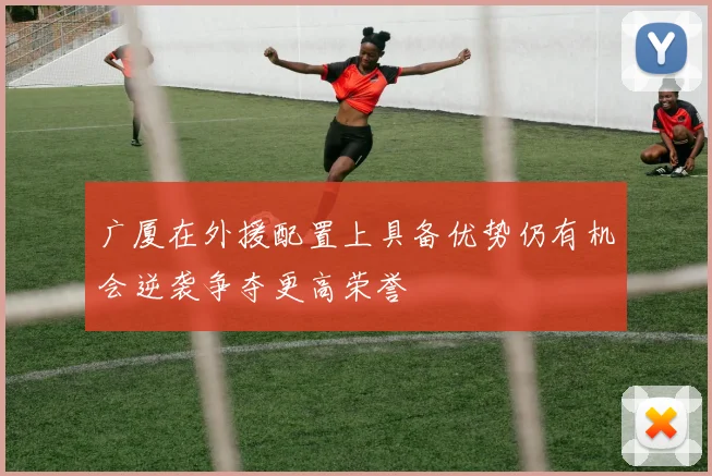 广厦在外援配置上具备优势仍有机会逆袭争夺更高荣誉