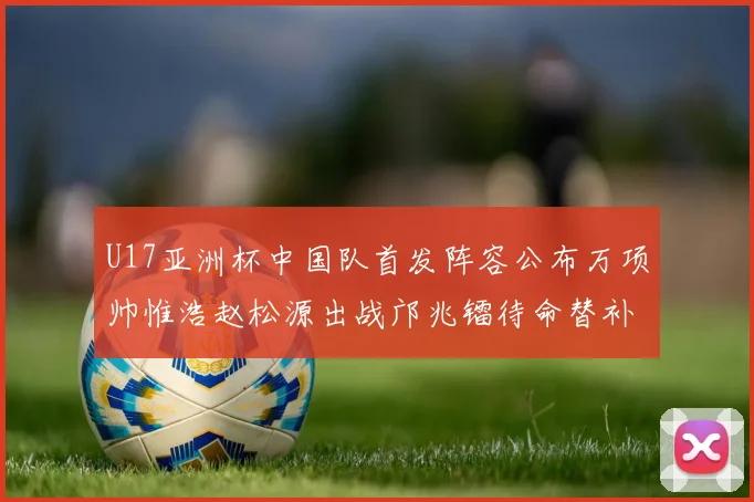 U17亚洲杯中国队首发阵容公布万项帅惟浩赵松源出战邝兆镭待命替补