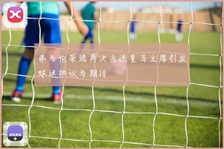 弗洛伦蒂诺再次当选皇马主席引发球迷热议与期待