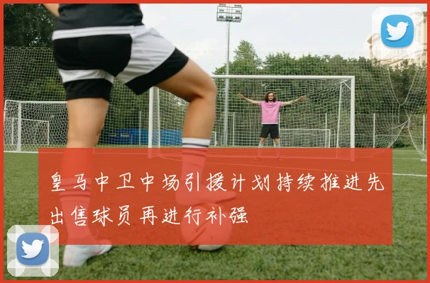 皇马中卫中场引援计划持续推进先出售球员再进行补强