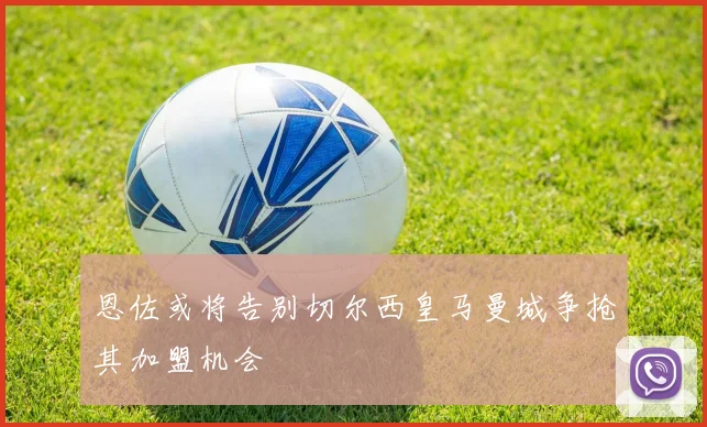 恩佐或将告别切尔西皇马曼城争抢其加盟机会
