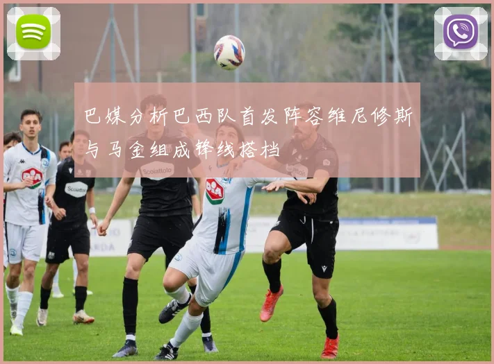 巴媒分析巴西队首发阵容维尼修斯与马金组成锋线搭档