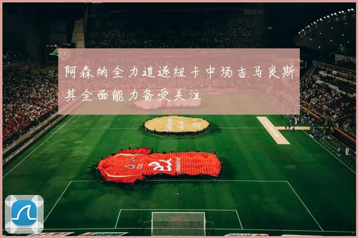 阿森纳全力追逐纽卡中场吉马良斯其全面能力备受关注